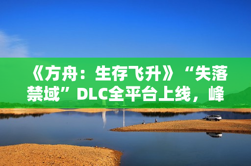 《方舟：生存飞升》“失落禁域”DLC全平台上线，峰值在线人数增长135%