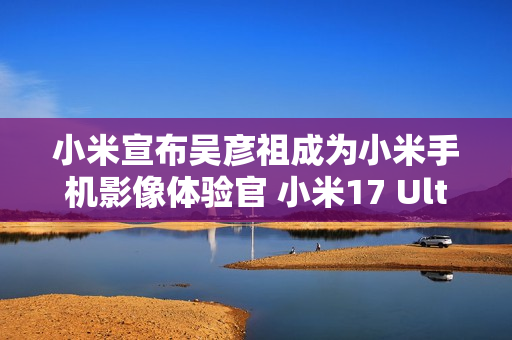 小米宣布吴彦祖成为小米手机影像体验官 小米17 Ultra拍摄样片太帅了