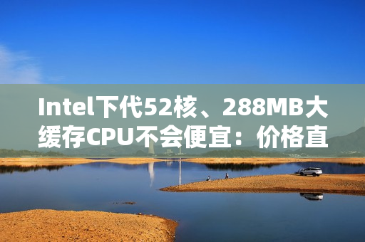Intel下代52核、288MB大缓存CPU不会便宜：价格直接翻倍！