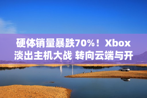 硬体销量暴跌70%！Xbox淡出主机大战 转向云端与开放系统