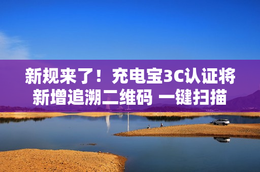 新规来了！充电宝3C认证将新增追溯二维码 一键扫描查证书、厂家