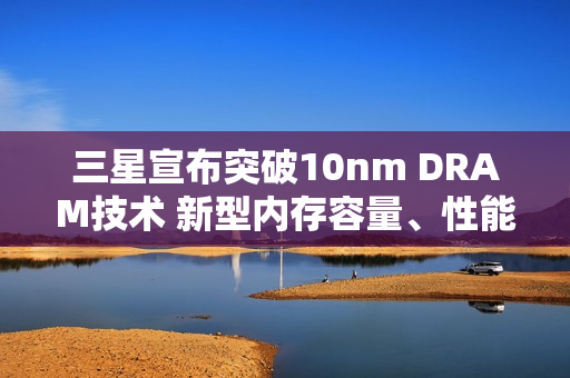 三星宣布突破10nm DRAM技术 新型内存容量、性能有望大提