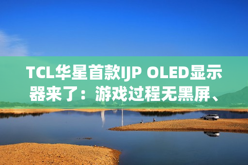 TCL华星首款IJP OLED显示器来了：游戏过程无黑屏、无间断