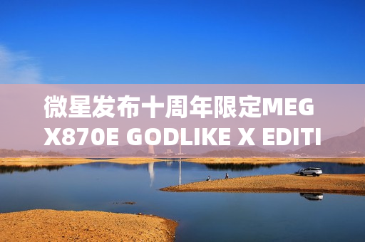 微星发布十周年限定MEG X870E GODLIKE X EDITION超神主板，全球限量1000片