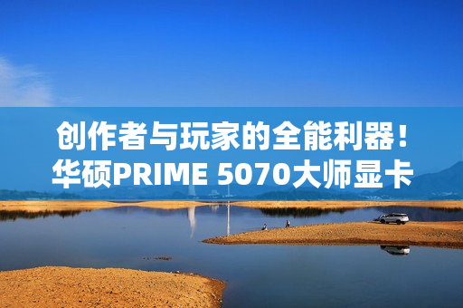 创作者与玩家的全能利器！华硕PRIME 5070大师显卡