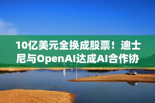 10亿美元全换成股票！迪士尼与OpenAI达成AI合作协议