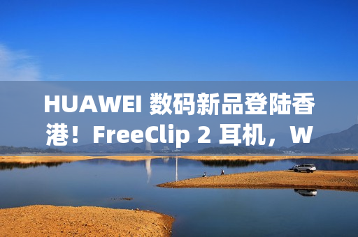 HUAWEI 数码新品登陆香港！FreeClip 2 耳机，WATCH ULTIMATE DESIGN、GT 6 Pro HONMA 同埋佢