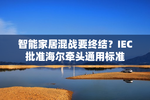 智能家居混战要终结？IEC批准海尔牵头通用标准