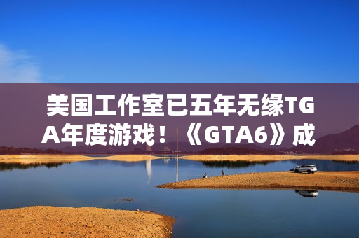 美国工作室已五年无缘TGA年度游戏！《GTA6》成最大希望