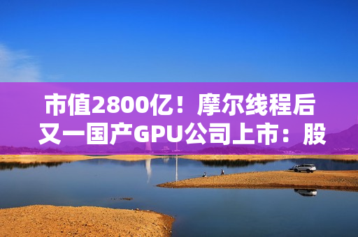 市值2800亿！摩尔线程后 又一国产GPU公司上市：股价暴涨568% 中一签可赚30万元
