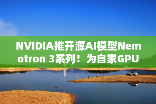 NVIDIA推开源AI模型Nemotron 3系列！为自家GPU市场铺路