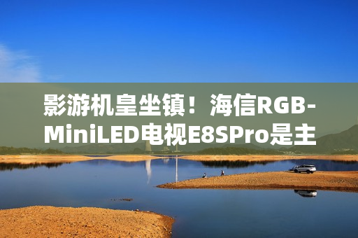 影游机皇坐镇!海信RGB-MiniLED电视E8SPro是主机游戏搭子 影游机皇坐镇!海信RGB-MiniLED电视E8SPro是主机游戏搭子