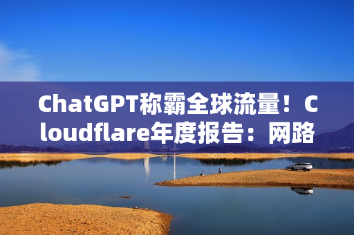 ChatGPT称霸全球流量！Cloudflare年度报告：网路流量成长19%