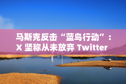 马斯克反击“蓝鸟行动”：X 坚称从未放弃 Twitter 商标