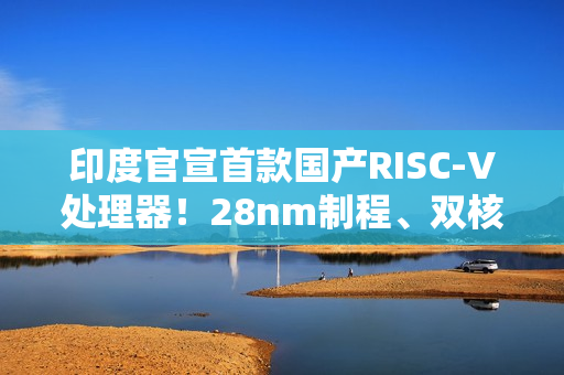 印度官宣首款国产RISC-V处理器!28nm制程、双核1GHz 印度官宣首款国产RISC-V处理器!28nm制程、双核1GHz