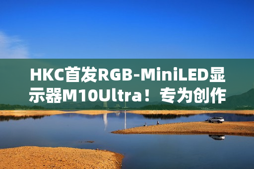 HKC首发RGB-MiniLED显示器M10Ultra！专为创作者打造的全新生产力工具