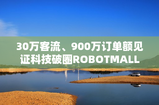30万客流、900万订单额见证科技破圈ROBOTMALL合生汇快闪店圆满收官 30万客流、900万订单额见证科技破圈ROBOTMALL合生汇快闪店圆满收官