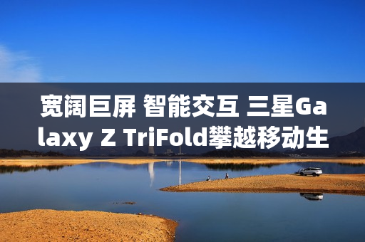 宽阔巨屏 智能交互 三星Galaxy Z TriFold攀越移动生产力高峰