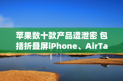 苹果数十款产品遭泄密 包括折叠屏iPhone、AirTag 2等