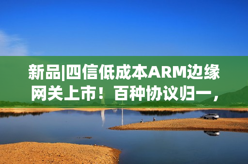 新品|四信低成本ARM边缘网关上市！百种协议归一，远程运维零距离