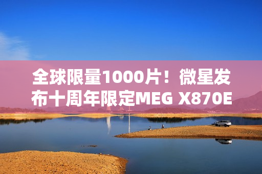 全球限量1000片！微星发布十周年限定MEG X870E GODLIKE X EDITION超神主板