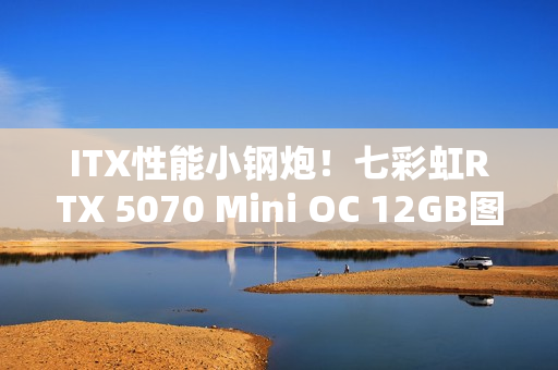 ITX性能小钢炮！七彩虹RTX 5070 Mini OC 12GB图赏