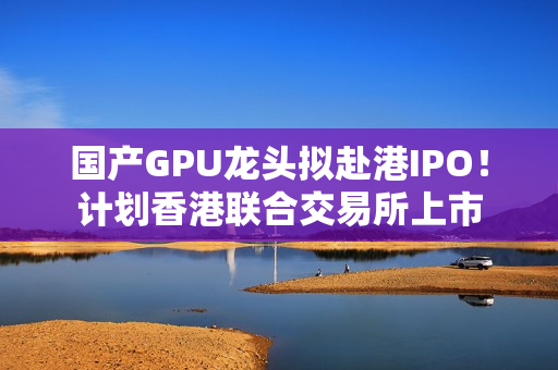 国产GPU龙头拟赴港IPO！计划香港联合交易所上市