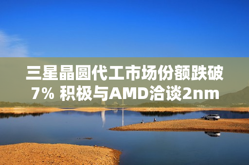 三星晶圆代工市场份额跌破7% 积极与AMD洽谈2nm订单
