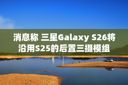 消息称 三星Galaxy S26将沿用S25的后置三摄模组