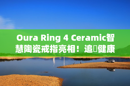 Oura Ring 4 Ceramic智慧陶瓷戒指亮相！追蹤健康也能兼顾质感时尚