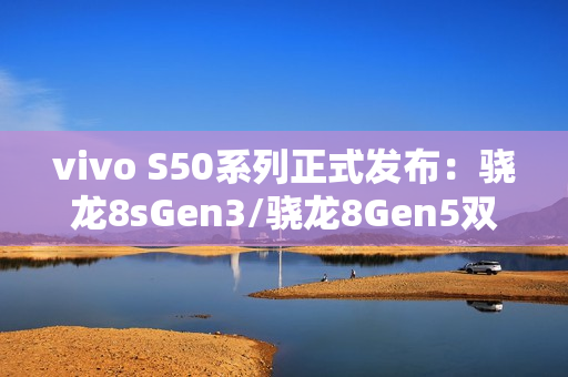vivo S50系列正式发布：骁龙8sGen3/骁龙8Gen5双杯影像小直屏