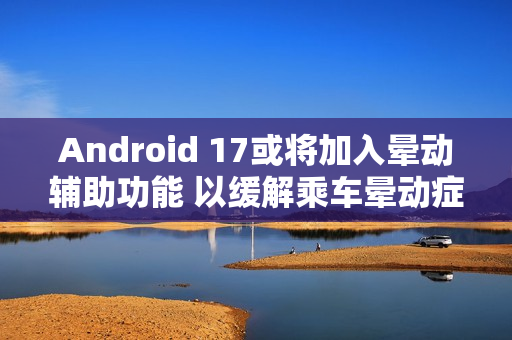 Android 17或将加入晕动辅助功能 以缓解乘车晕动症