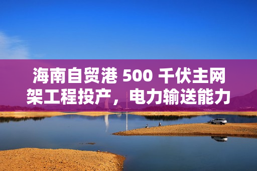 海南自贸港 500 千伏主网架工程投产，电力输送能力提升超 4 倍