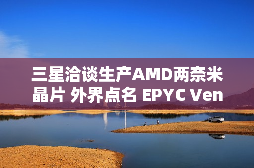 三星洽谈生产AMD两奈米晶片 外界点名 EPYC Venice 伺服器处理器
