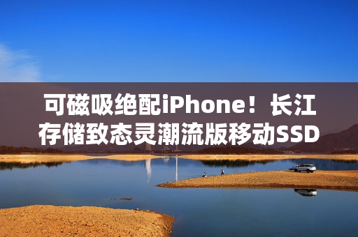 可磁吸绝配iPhone！长江存储致态灵潮流版移动SSD 2TB图赏