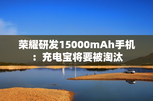 荣耀研发15000mAh手机：充电宝将要被淘汰