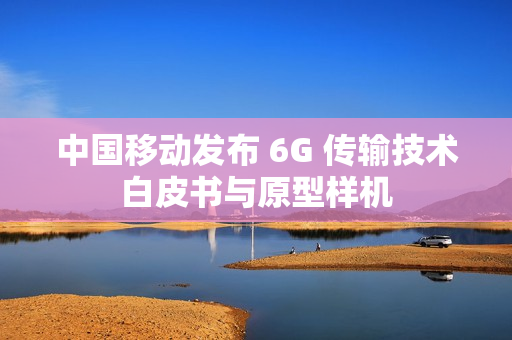 中国移动发布 6G 传输技术白皮书与原型样机