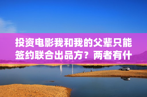 投资电影我和我的父辈只能签约联合出品方？两者有什么区别？(我和我演员表)