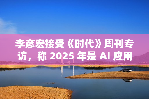 李彦宏接受《时代》周刊专访，称 2025 年是 AI 应用普及关键年