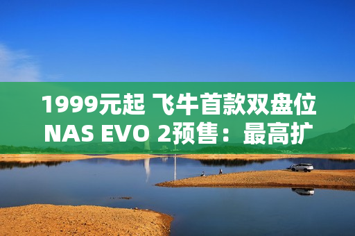 1999元起 飞牛首款双盘位NAS EVO 2预售：最高扩展68TB、英特尔N150 CPU