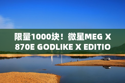 限量1000块！微星MEG X870E GODLIKE X EDITION主板图赏