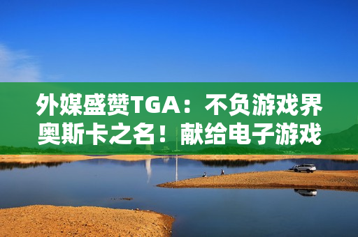 外媒盛赞TGA：不负游戏界奥斯卡之名！献给电子游戏的情书
