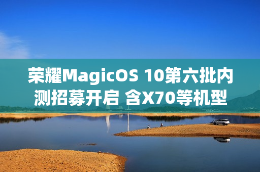 荣耀MagicOS 10第六批内测招募开启 含X70等机型