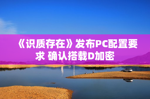 《识质存在》发布PC配置要求 确认搭载D加密