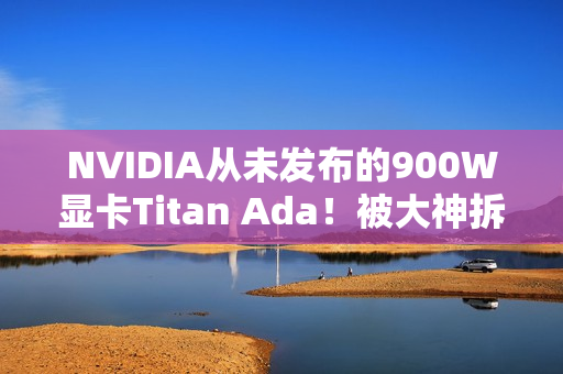 NVIDIA从未发布的900W显卡Titan Ada！被大神拆解了