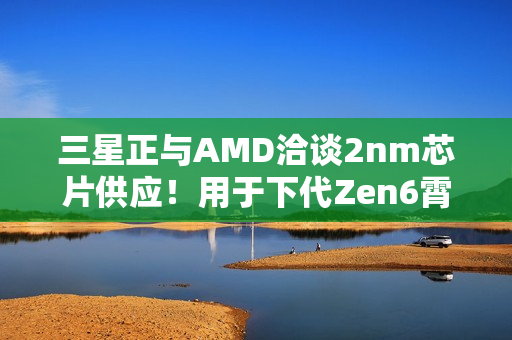 三星正与AMD洽谈2nm芯片供应!用于下代Zen6霄龙CPU 三星正与AMD洽谈2nm芯片供应!用于下代Zen6霄龙CPU