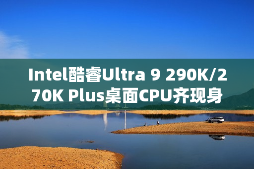 Intel酷睿Ultra 9 290K/270K Plus桌面CPU齐现身！频率更高、核心更多
