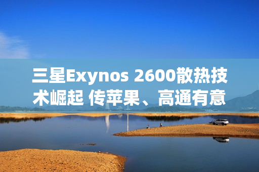 三星Exynos 2600散热技术崛起 传苹果、高通有意採用HPB封装