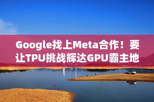 Google找上Meta合作！要让TPU挑战辉达GPU霸主地位