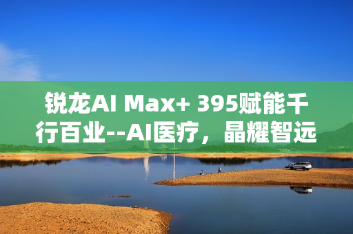 锐龙AI Max+ 395赋能千行百业--AI医疗，晶耀智远多智能体方案助力冲破医疗大模型应用瓶颈